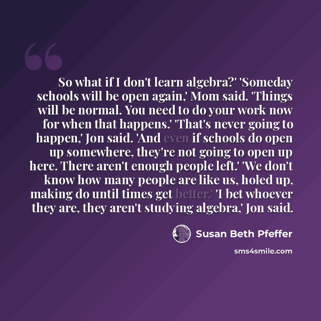 “So what if I don't learn algebra?' 'Someday schools will be open again,' Mom said. 'Things will be normal. You need to do your work now for when that happens.' 'That's never going to happen,' Jon said. 'And even if schools do open up somewhere, they're not going to open up here. There aren't…” quote by Susan Beth Pfeffer