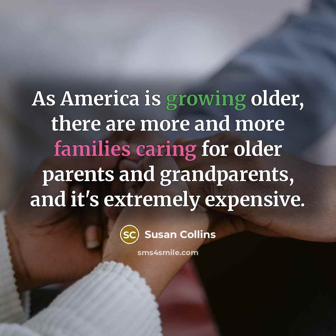 “As America is growing older, there are more and more families caring for older parents and grandparents, and it's extremely expensive.” quote by Susan Collins