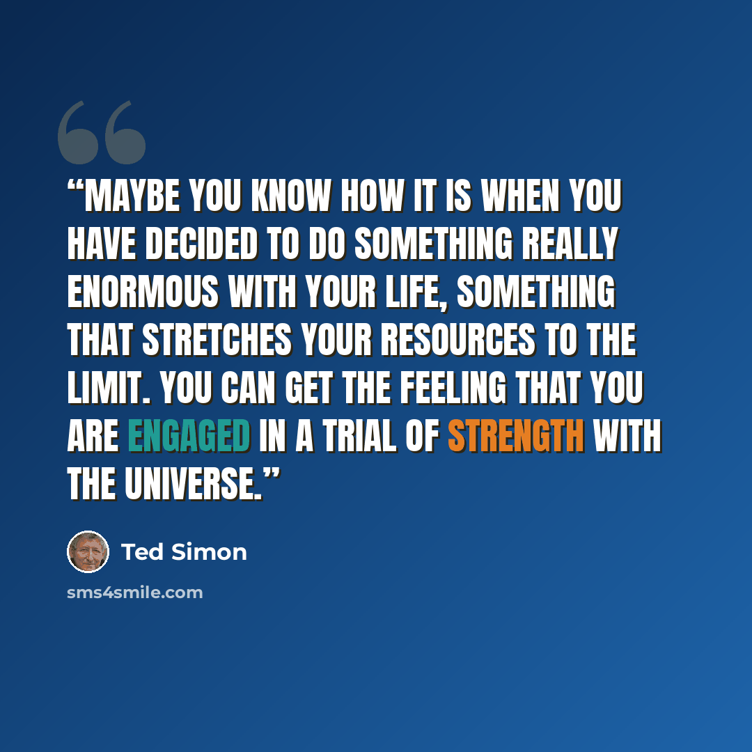 “Maybe you know how it is when you have decided to do something really enormous with your life, something that stretches your resources to the limit. You can get the feeling that you are engaged in a trial of strength with the universe.” quote by Ted Simon