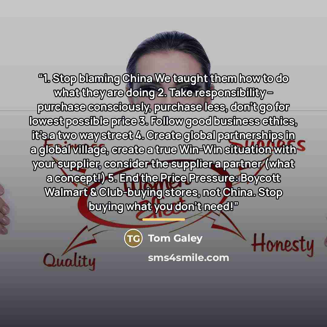 “1. Stop blaming China We taught them how to do what they are doing 2. Take responsibility – purchase consciously, purchase less, don’t go for lowest possible price 3. Follow good business ethics, it’s a two way street 4. Create global partnerships in a global village, create a true Win-Win…” quote by Tom Galey