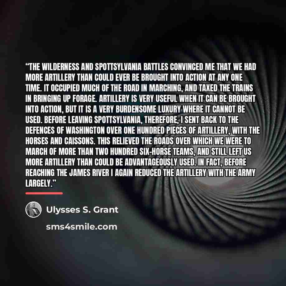 “The Wilderness and Spottsylvania battles convinced me that we had more artillery than could ever be brought into action at any one time. It occupied much of the road in marching, and taxed the trains in bringing up forage. Artillery is very useful when it can be brought into action, but it is a…” quote by Ulysses S. Grant