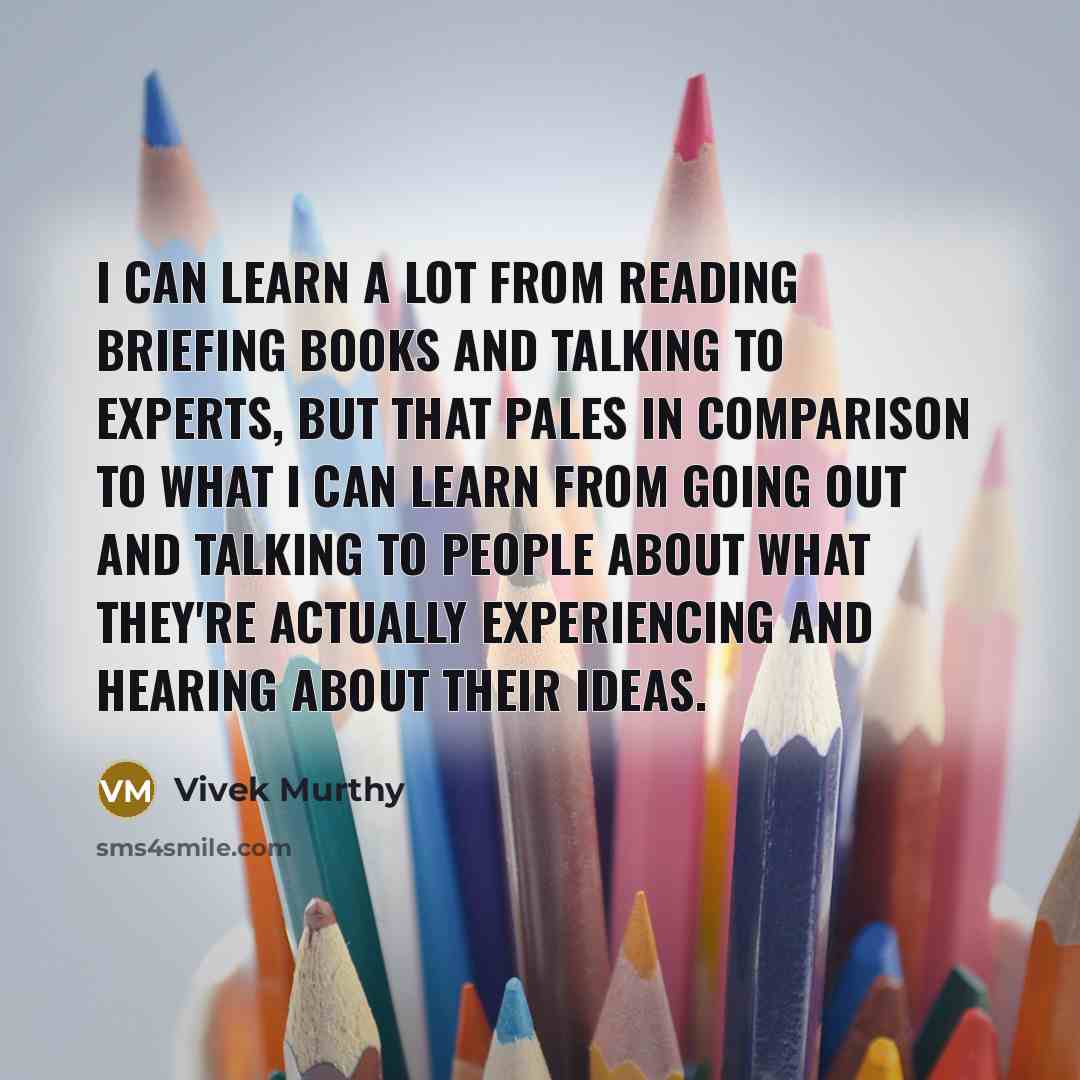 “I can learn a lot from reading briefing books and talking to experts, but that pales in comparison to what I can learn from going out and talking to people about what they're actually experiencing and hearing about their ideas.” quote by Vivek Murthy