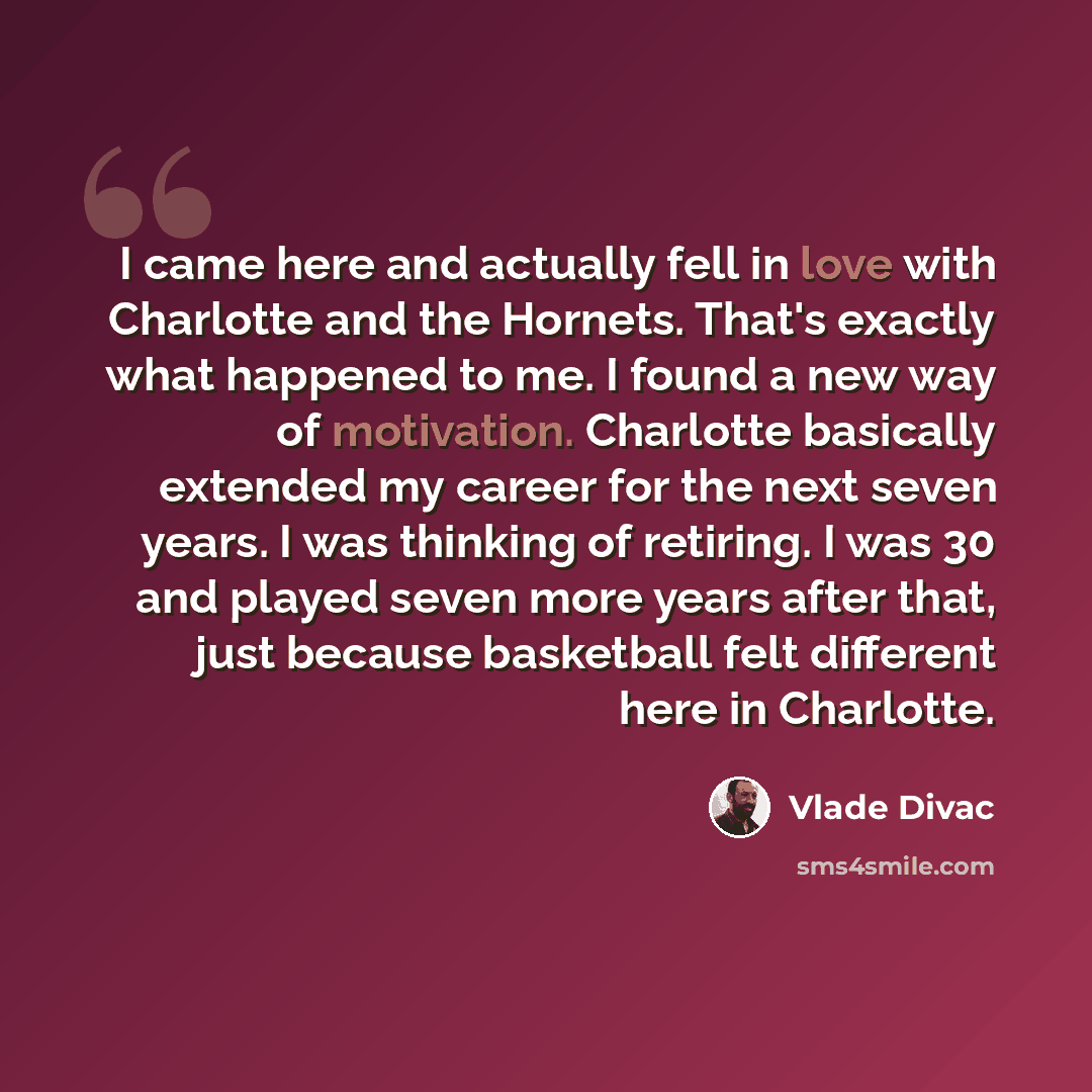“I came here and actually fell in love with Charlotte and the Hornets. That's exactly what happened to me. I found a new way of motivation. Charlotte basically extended my career for the next seven years. I was thinking of retiring. I was 30 and played seven more years after that, just because…” quote by Vlade Divac