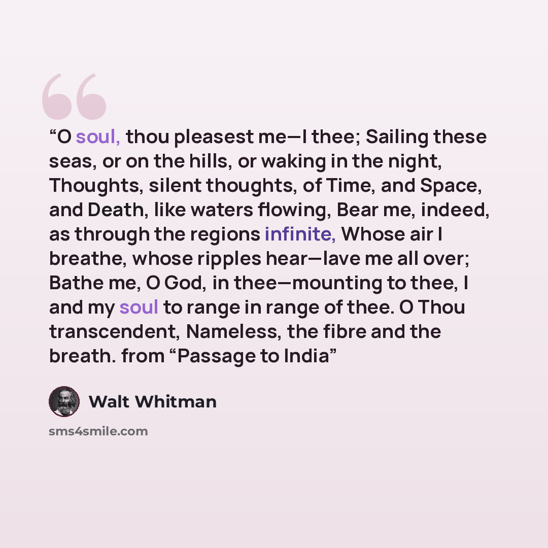 “O soul, thou pleasest me—I thee; Sailing these seas, or on the hills, or waking in the night, Thoughts, silent thoughts, of Time, and Space, and Death, like waters flowing, Bear me, indeed, as through the regions infinite, Whose air I breathe, whose ripples hear—lave me all over; Bathe me, O God…” quote by Walt Whitman