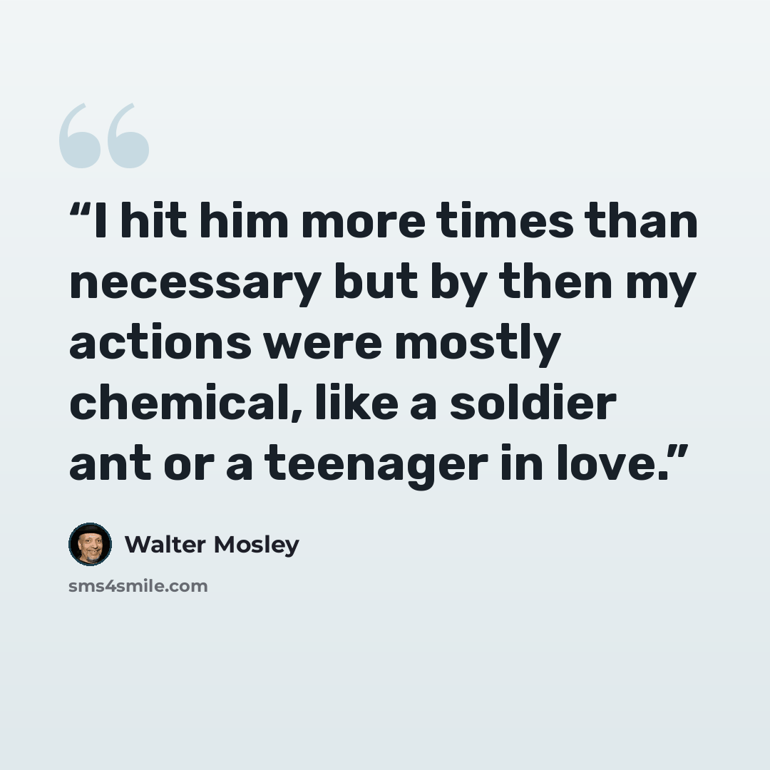 “I hit him more times than necessary but by then my actions were mostly chemical, like a soldier ant or a teenager in love.” quote by Walter Mosley