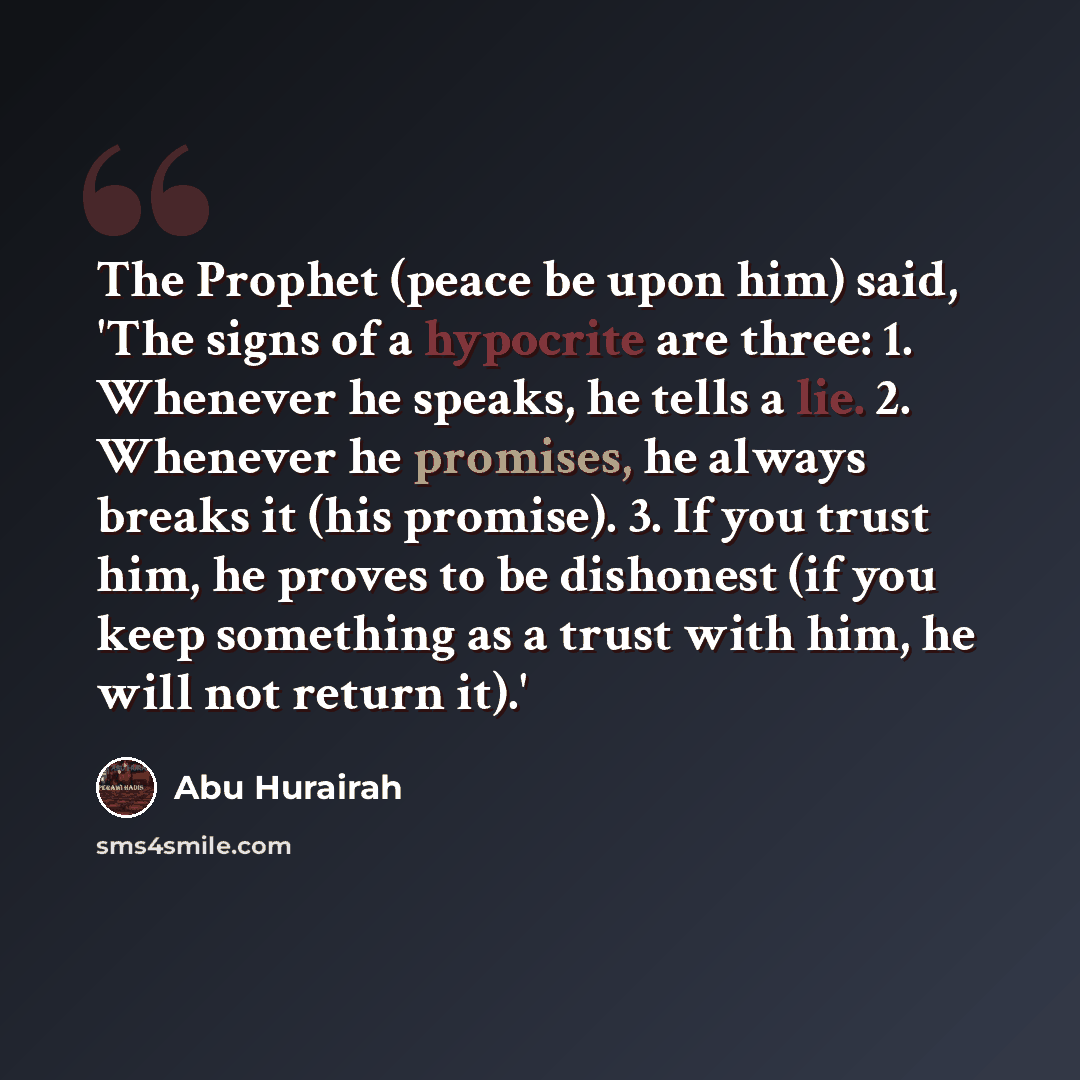 “The Prophet (peace be upon him) said, 'The signs of a hypocrite are three: 1. Whenever he speaks, he tells a lie. 2. Whenever he promises, he always breaks it (his promise). 3. If you trust him, he proves to be dishonest (if you keep something as a trust with him, he will not return it).'” quote by Abu Hurairah