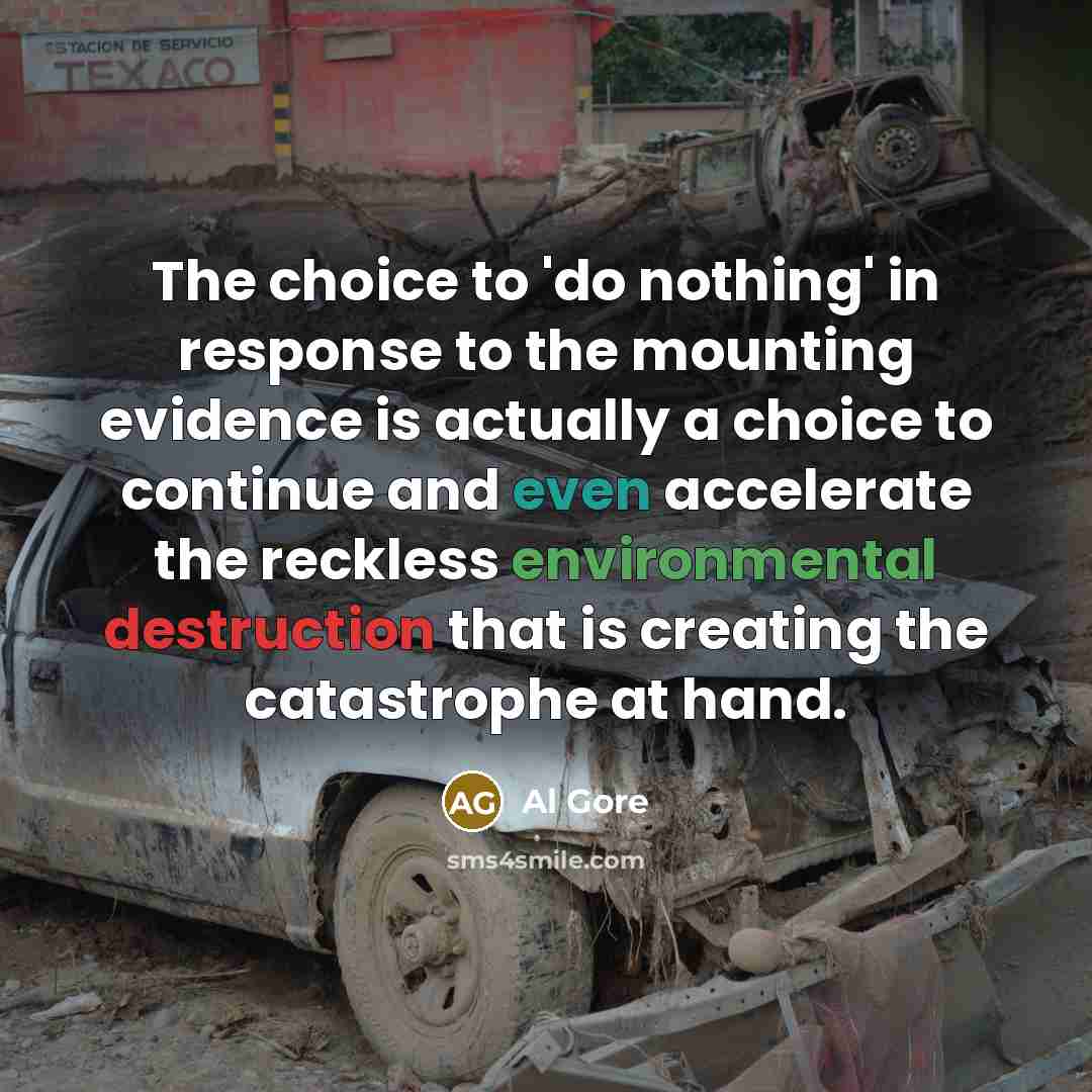 “The choice to 'do nothing' in response to the mounting evidence is actually a choice to continue and even accelerate the reckless environmental destruction that is creating the catastrophe at hand.” quote by Al Gore