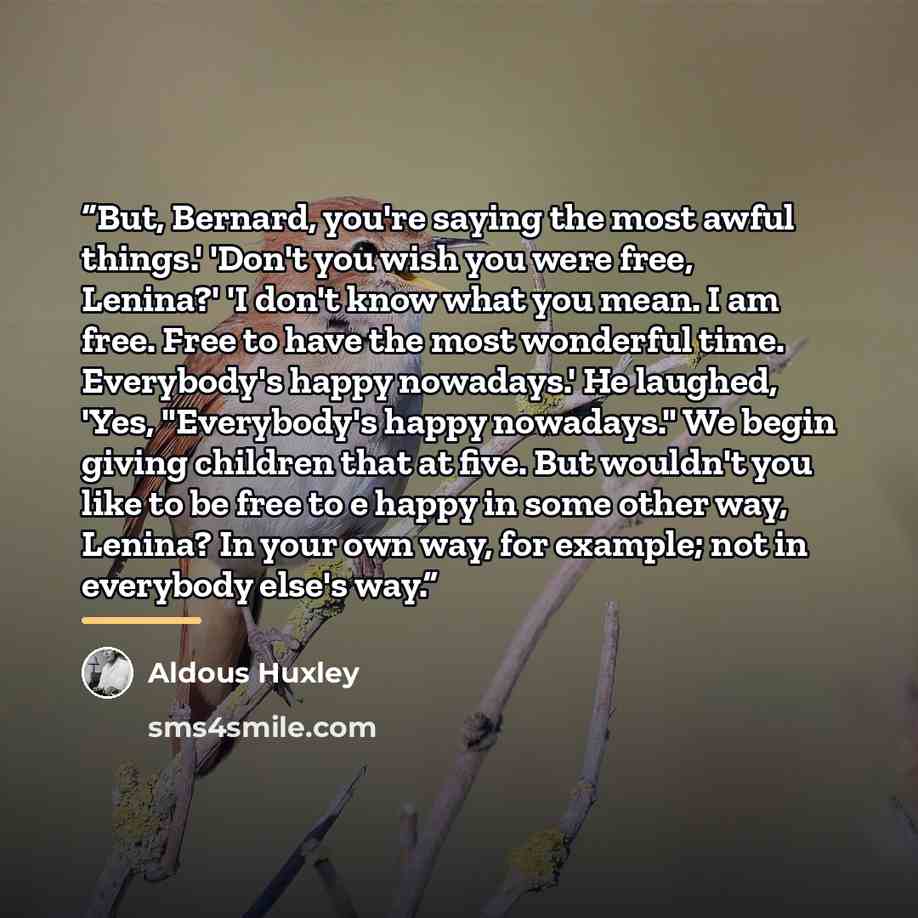 “But, Bernard, you're saying the most awful things.' 'Don't you wish you were free, Lenina?' 'I don't know what you mean. I am free. Free to have the most wonderful time. Everybody's happy nowadays.' He laughed, 'Yes, "Everybody's happy nowadays." We begin giving children that at five. But wouldn't…” quote by Aldous Huxley
