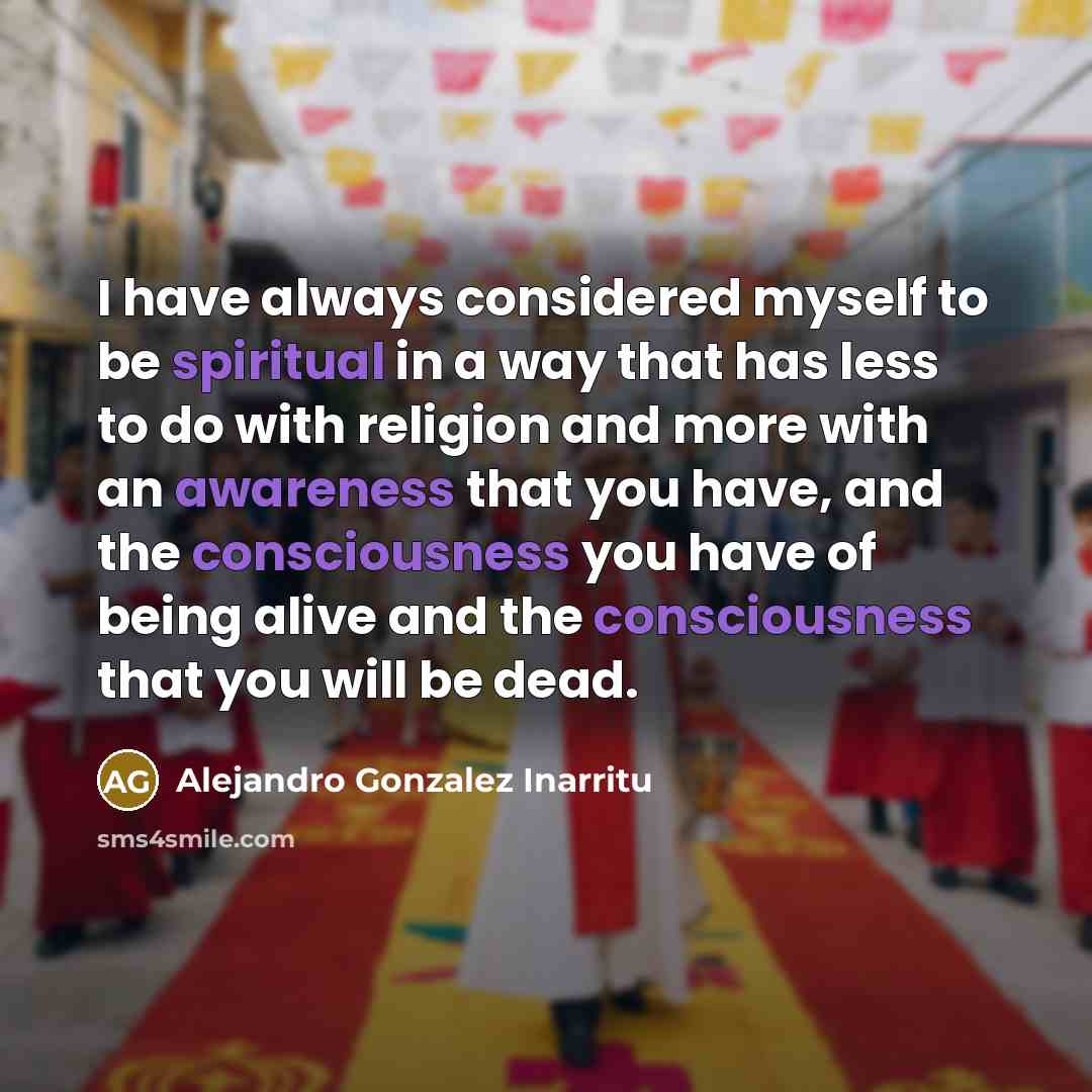 “I have always considered myself to be spiritual in a way that has less to do with religion and more with an awareness that you have, and the consciousness you have of being alive and the consciousness that you will be dead.” quote by Alejandro Gonzalez Inarritu