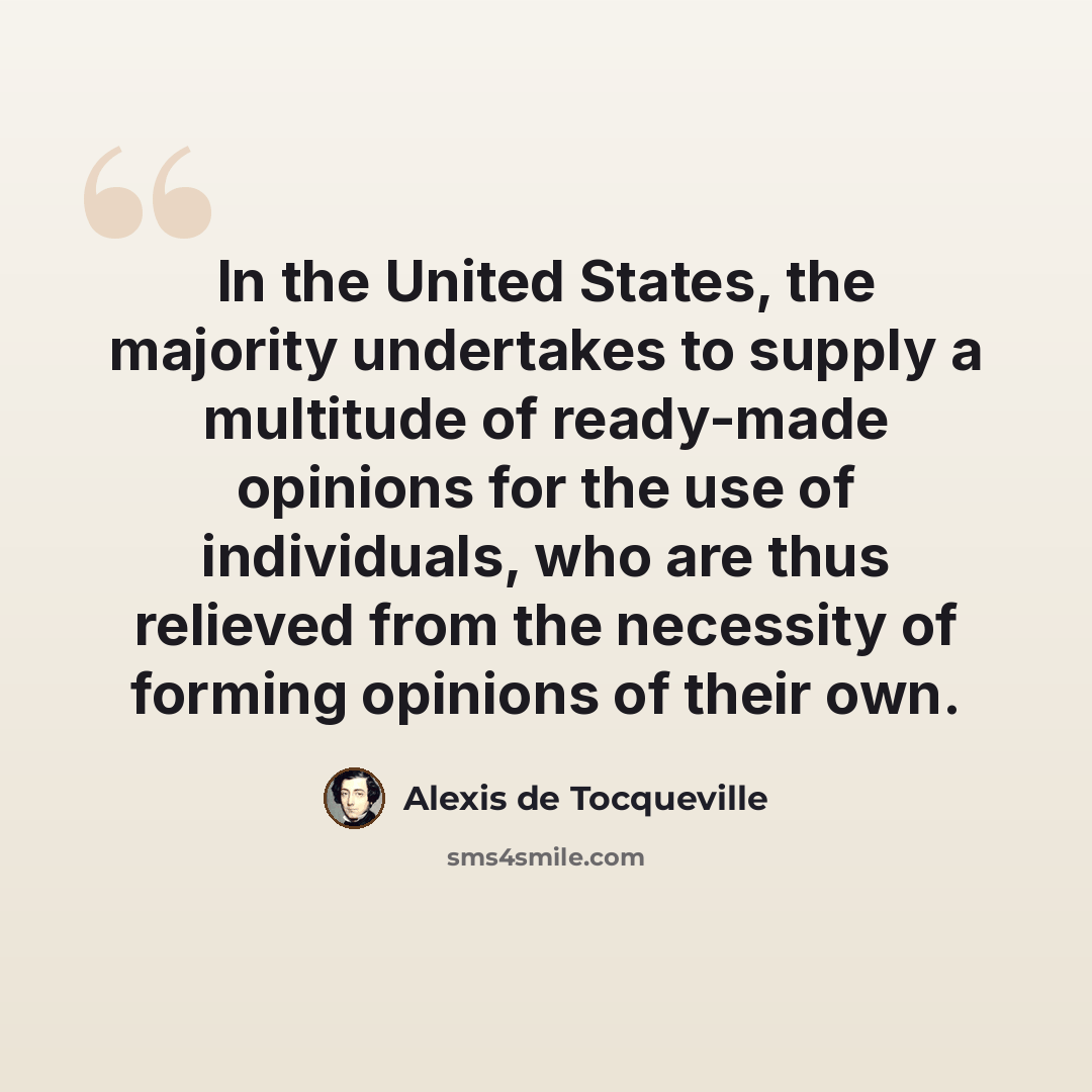“In the United States, the majority undertakes to supply a multitude of ready-made opinions for the use of individuals, who are thus relieved from the necessity of forming opinions of their own.” quote by Alexis de Tocqueville