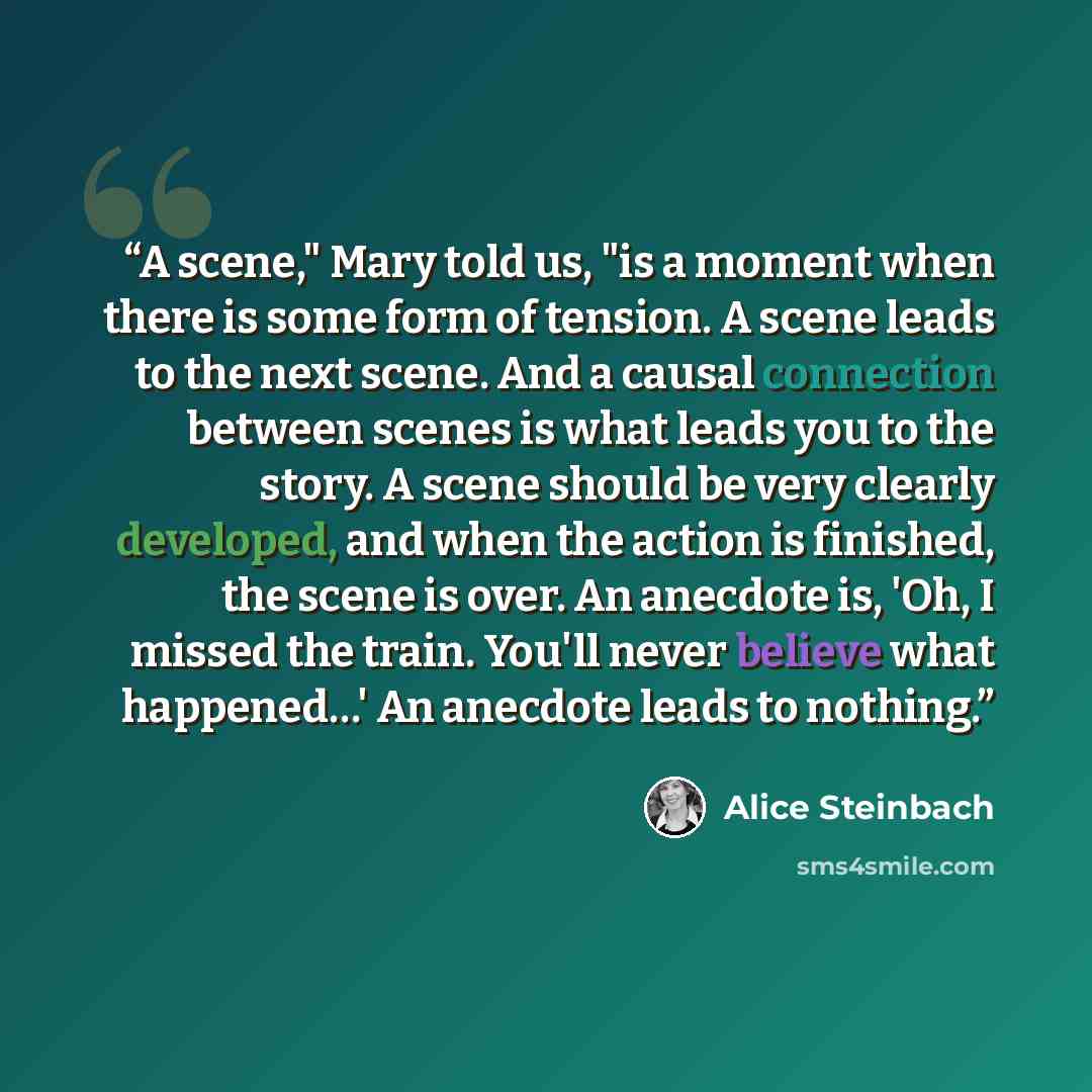 “A scene," Mary told us, "is a moment when there is some form of tension. A scene leads to the next scene. And a causal connection between scenes is what leads you to the story. A scene should be very clearly developed, and when the action is finished, the scene is over. An anecdote is, 'Oh, I…” quote by Alice Steinbach