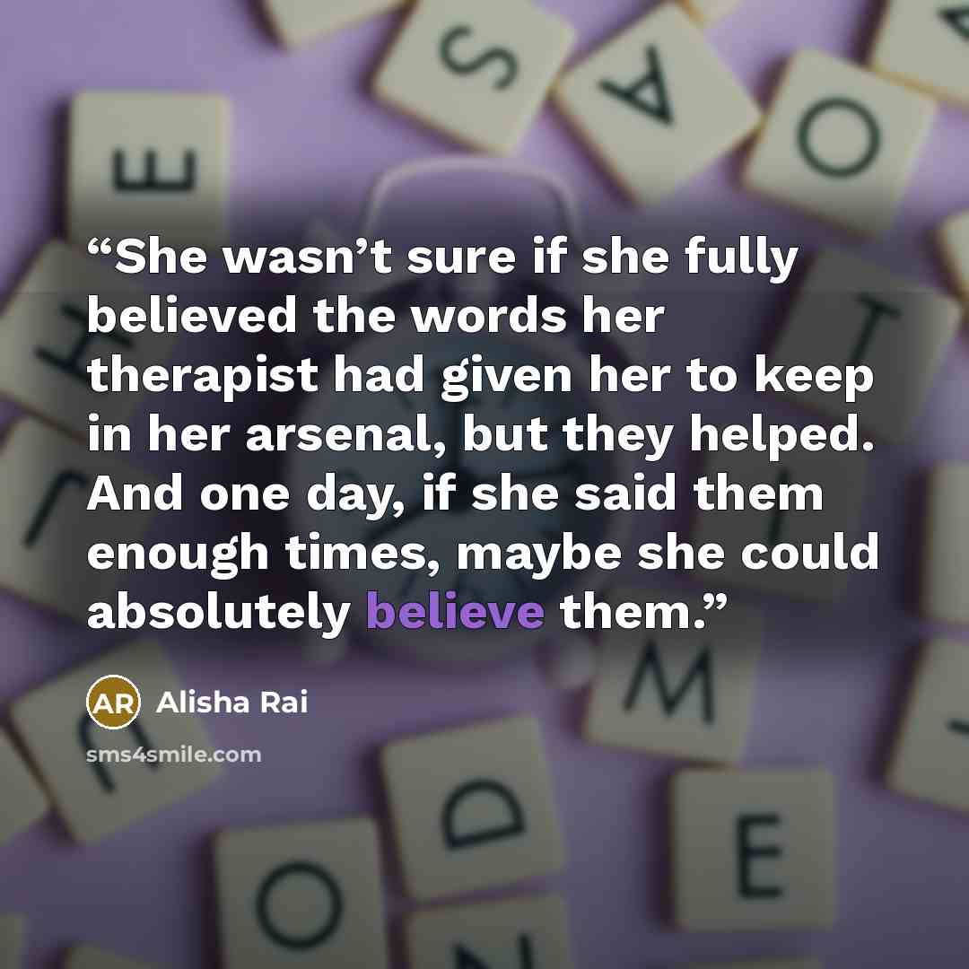 “She wasn’t sure if she fully believed the words her therapist had given her to keep in her arsenal, but they helped. And one day, if she said them enough times, maybe she could absolutely believe them.” quote by Alisha Rai