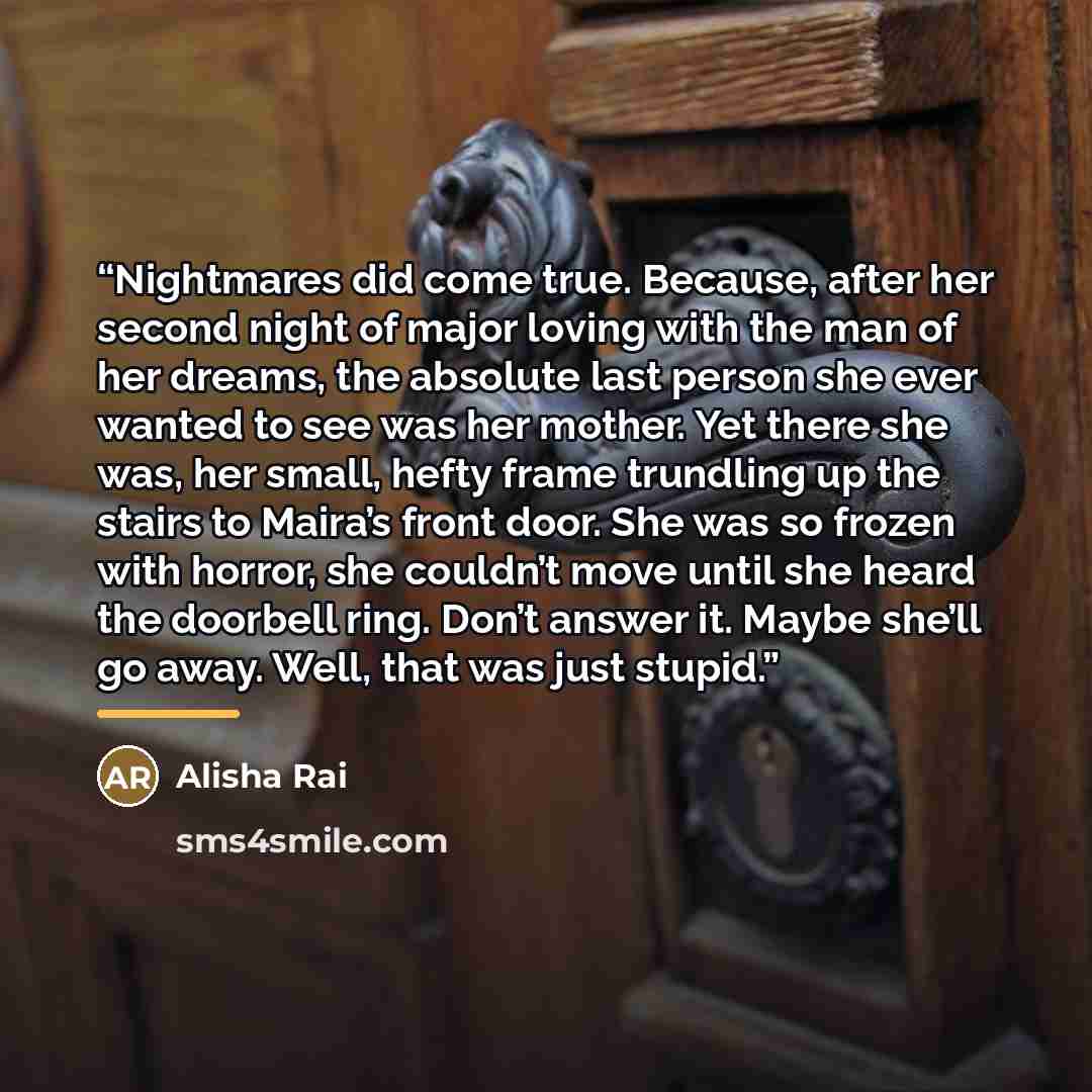 “Nightmares did come true. Because, after her second night of major loving with the man of her dreams, the absolute last person she ever wanted to see was her mother. Yet there she was, her small, hefty frame trundling up the stairs to Maira’s front door. She was so frozen with horror, she couldn’t…” quote by Alisha Rai