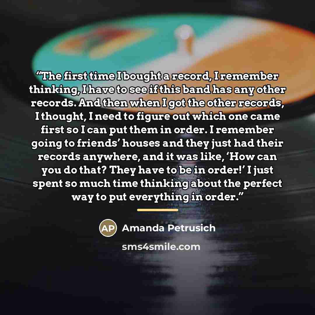 “The first time I bought a record, I remember thinking, I have to see if this band has any other records. And then when I got the other records, I thought, I need to figure out which one came first so I can put them in order. I remember going to friends’ houses and they just had their records…” quote by Amanda Petrusich