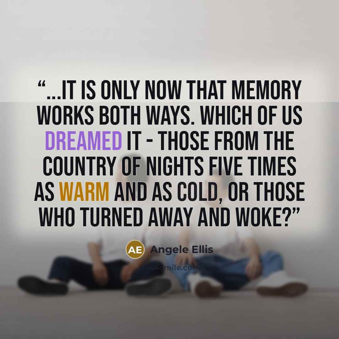 “...It is only now that memory works both ways. Which of us dreamed it - those from the country of nights five times as warm and as cold, or those who turned away and woke?” quote by Angele Ellis