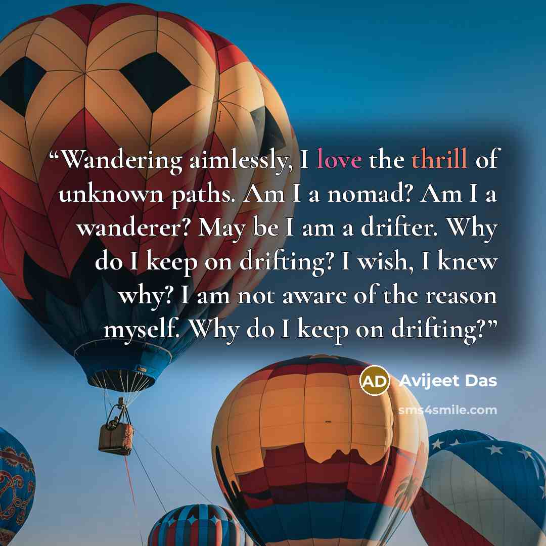 “Wandering aimlessly, I love the thrill of unknown paths. Am I a nomad? Am I a wanderer? May be I am a drifter. Why do I keep on drifting? I wish, I knew why? I am not aware of the reason myself. Why do I keep on drifting?” quote by Avijeet Das