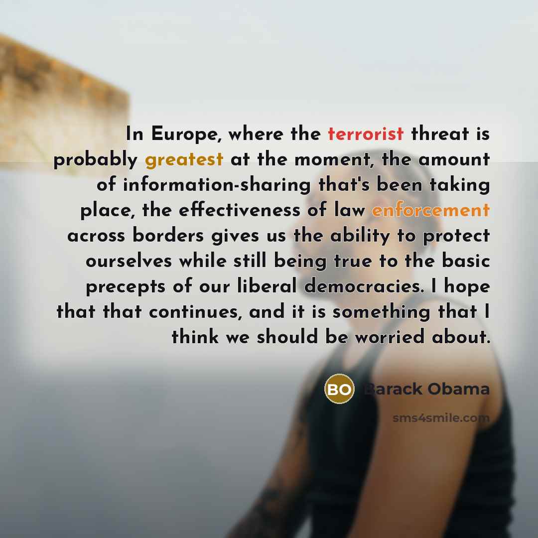 “In Europe, where the terrorist threat is probably greatest at the moment, the amount of information-sharing that's been taking place, the effectiveness of law enforcement across borders gives us the ability to protect ourselves while still being true to the basic precepts of our liberal…” quote by Barack Obama