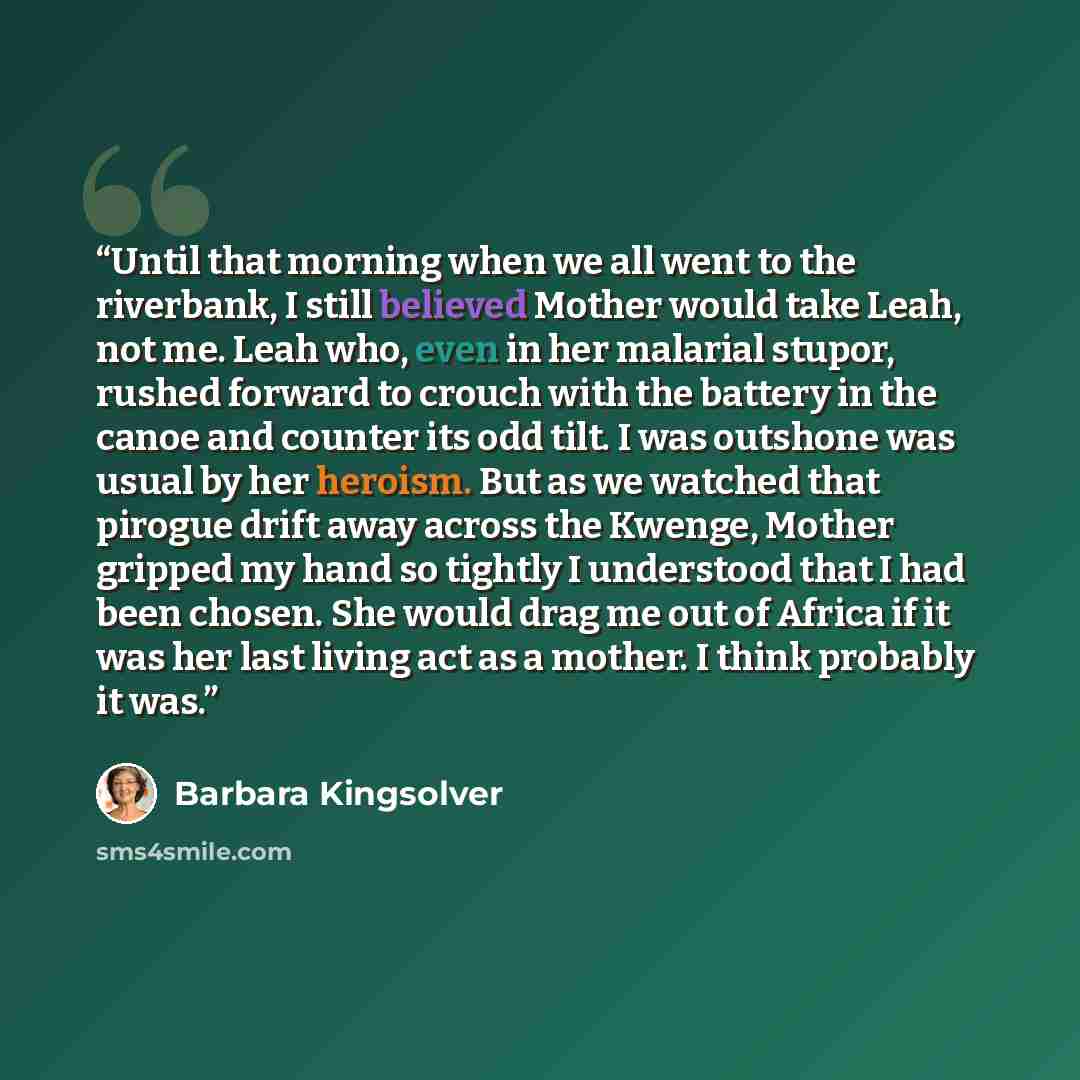“Until that morning when we all went to the riverbank, I still believed Mother would take Leah, not me. Leah who, even in her malarial stupor, rushed forward to crouch with the battery in the canoe and counter its odd tilt. I was outshone was usual by her heroism. But as we watched that pirogue…” quote by Barbara Kingsolver