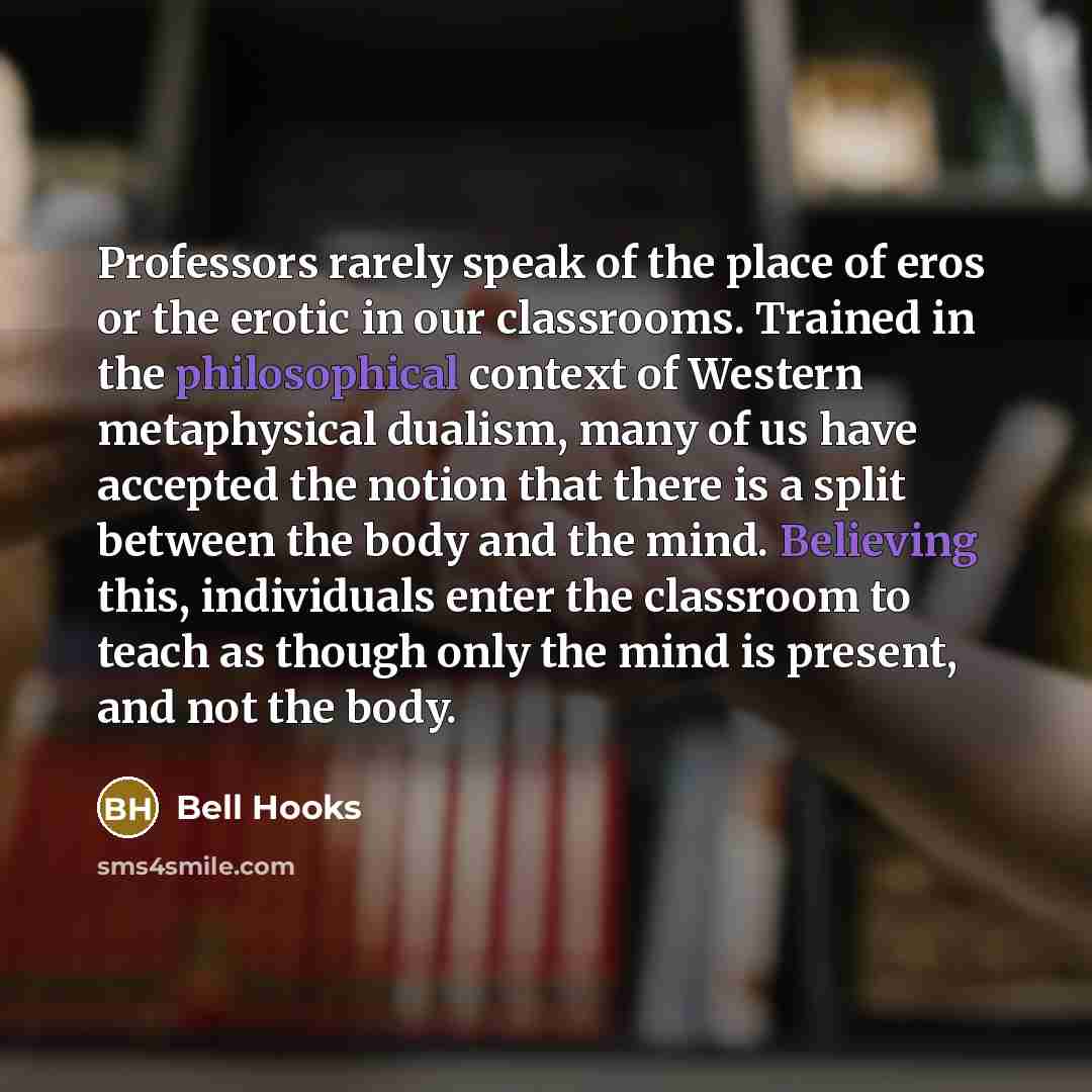 “Professors rarely speak of the place of eros or the erotic in our classrooms. Trained in the philosophical context of Western metaphysical dualism, many of us have accepted the notion that there is a split between the body and the mind. Believing this, individuals enter the classroom to teach as…” quote by Bell Hooks