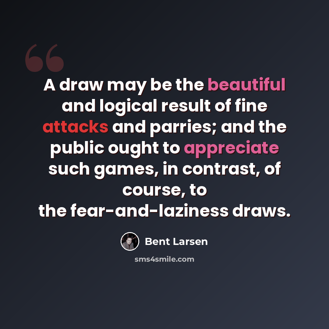 “A draw may be the beautiful and logical result of fine attacks and parries; and the public ought to appreciate such games, in contrast, of course, to the fear-and-laziness draws.” quote by Bent Larsen