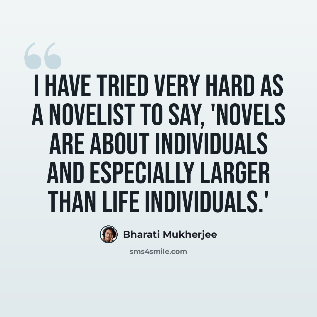 “I have tried very hard as a novelist to say, 'Novels are about individuals and especially larger than life individuals.'” quote by Bharati Mukherjee
