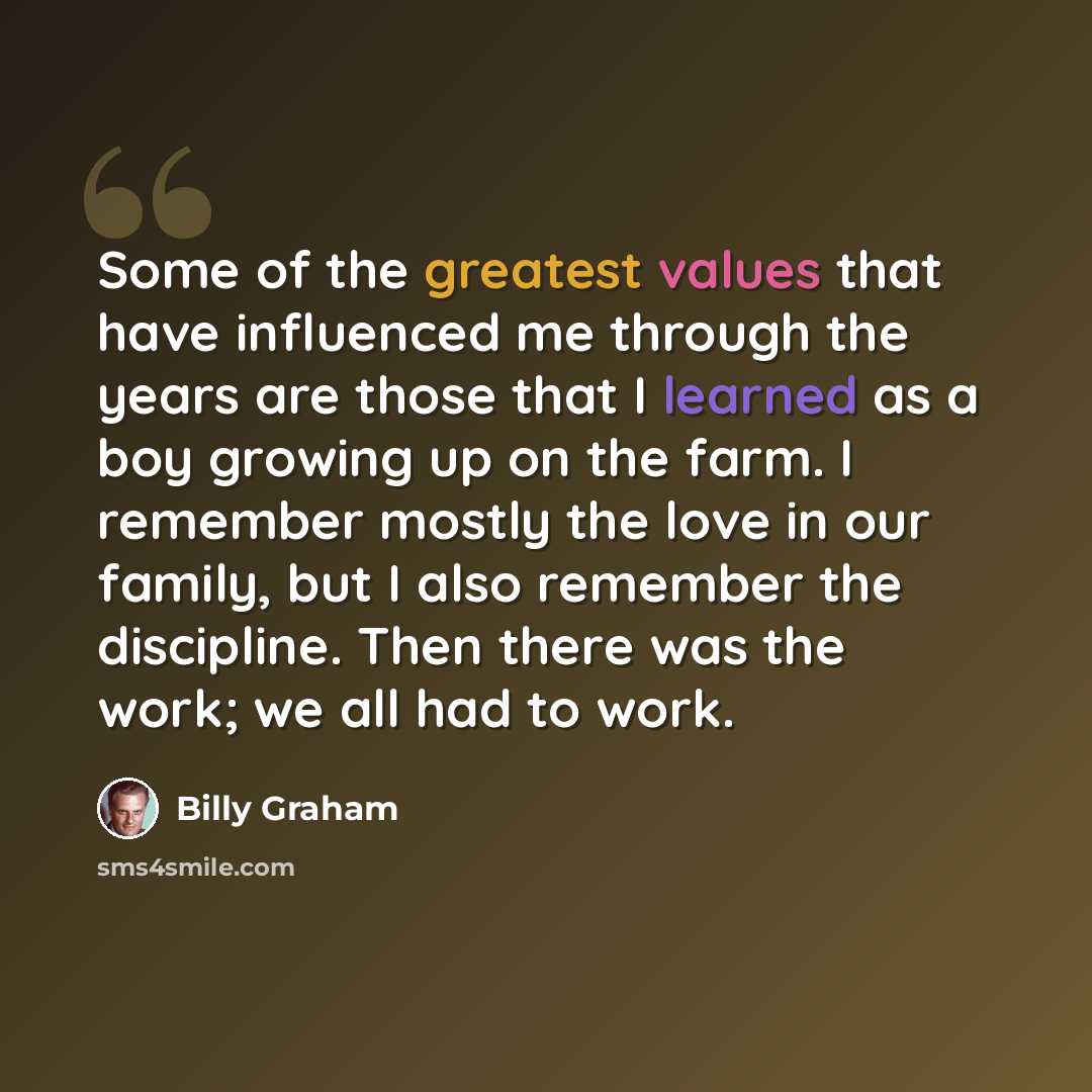 “Some of the greatest values that have influenced me through the years are those that I learned as a boy growing up on the farm. I remember mostly the love in our family, but I also remember the discipline. Then there was the work; we all had to work.” quote by Billy Graham