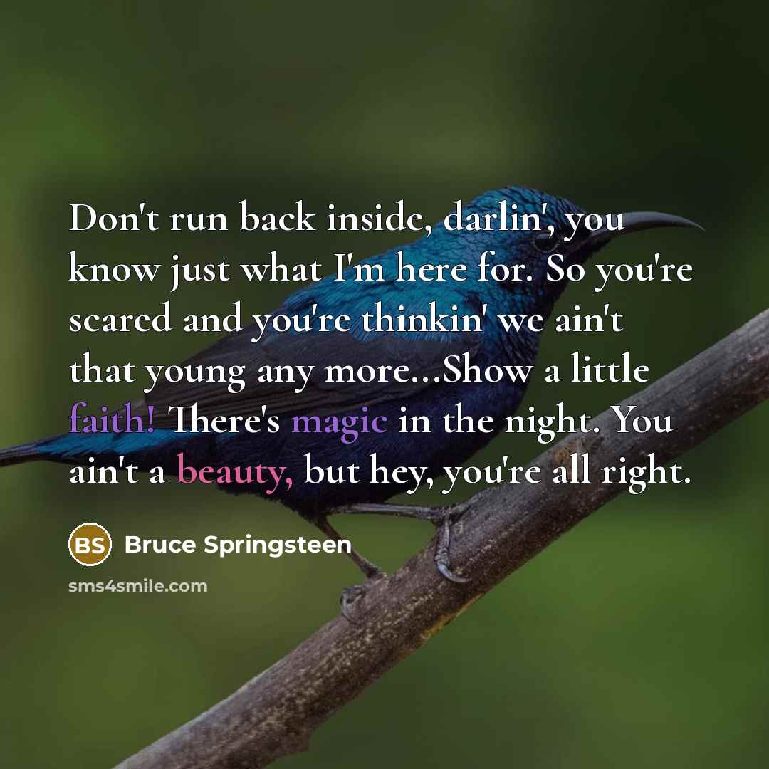 “Don't run back inside, darlin', you know just what I'm here for. So you're scared and you're thinkin' we ain't that young any more...Show a little faith! There's magic in the night. You ain't a beauty, but hey, you're all right.” quote by Bruce Springsteen