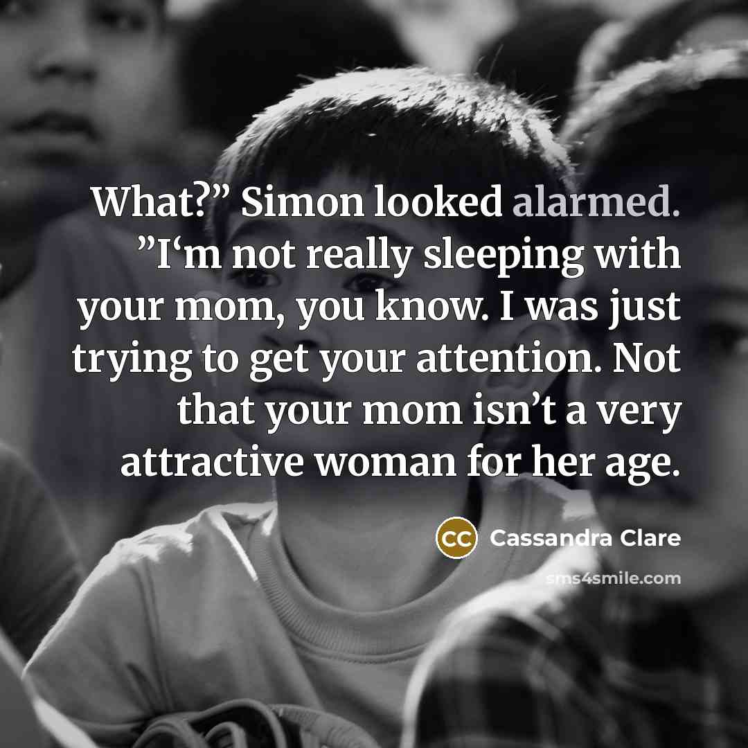 “What?” Simon looked alarmed. ”I‘m not really sleeping with your mom, you know. I was just trying to get your attention. Not that your mom isn’t a very attractive woman for her age.” quote by Cassandra Clare