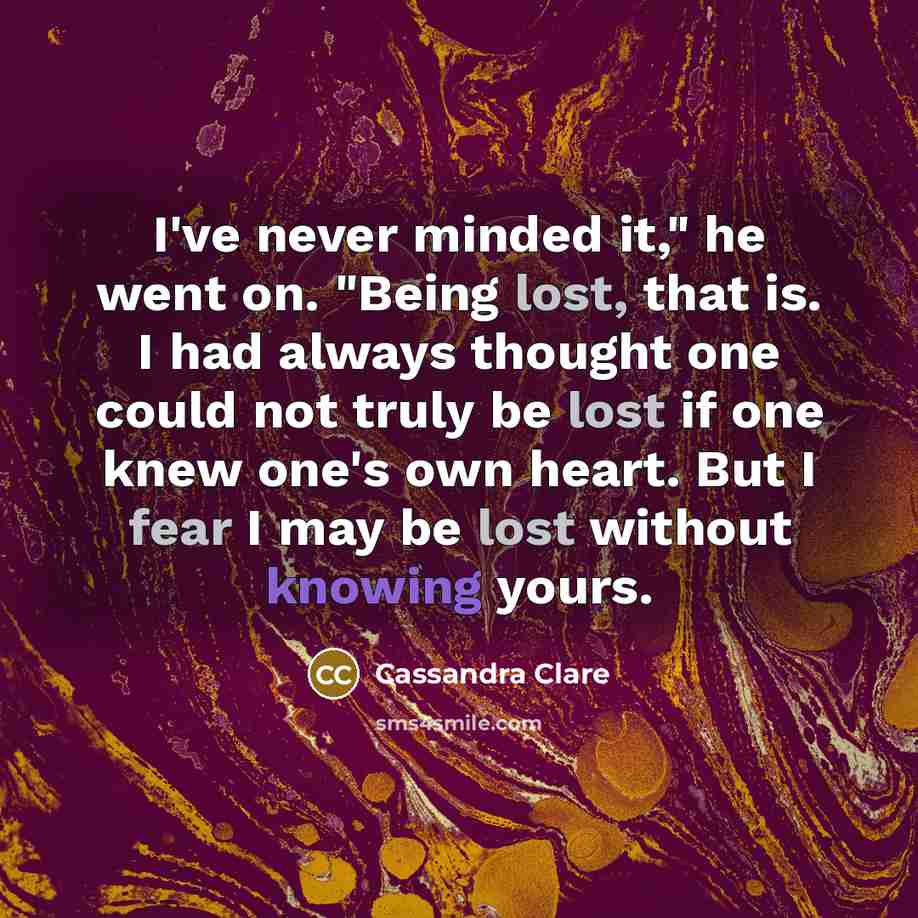“I've never minded it," he went on. "Being lost, that is. I had always thought one could not truly be lost if one knew one's own heart. But I fear I may be lost without knowing yours.” quote by Cassandra Clare