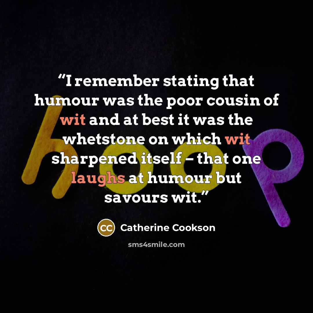 “I remember stating that humour was the poor cousin of wit and at best it was the whetstone on which wit sharpened itself – that one laughs at humour but savours wit.” quote by Catherine Cookson