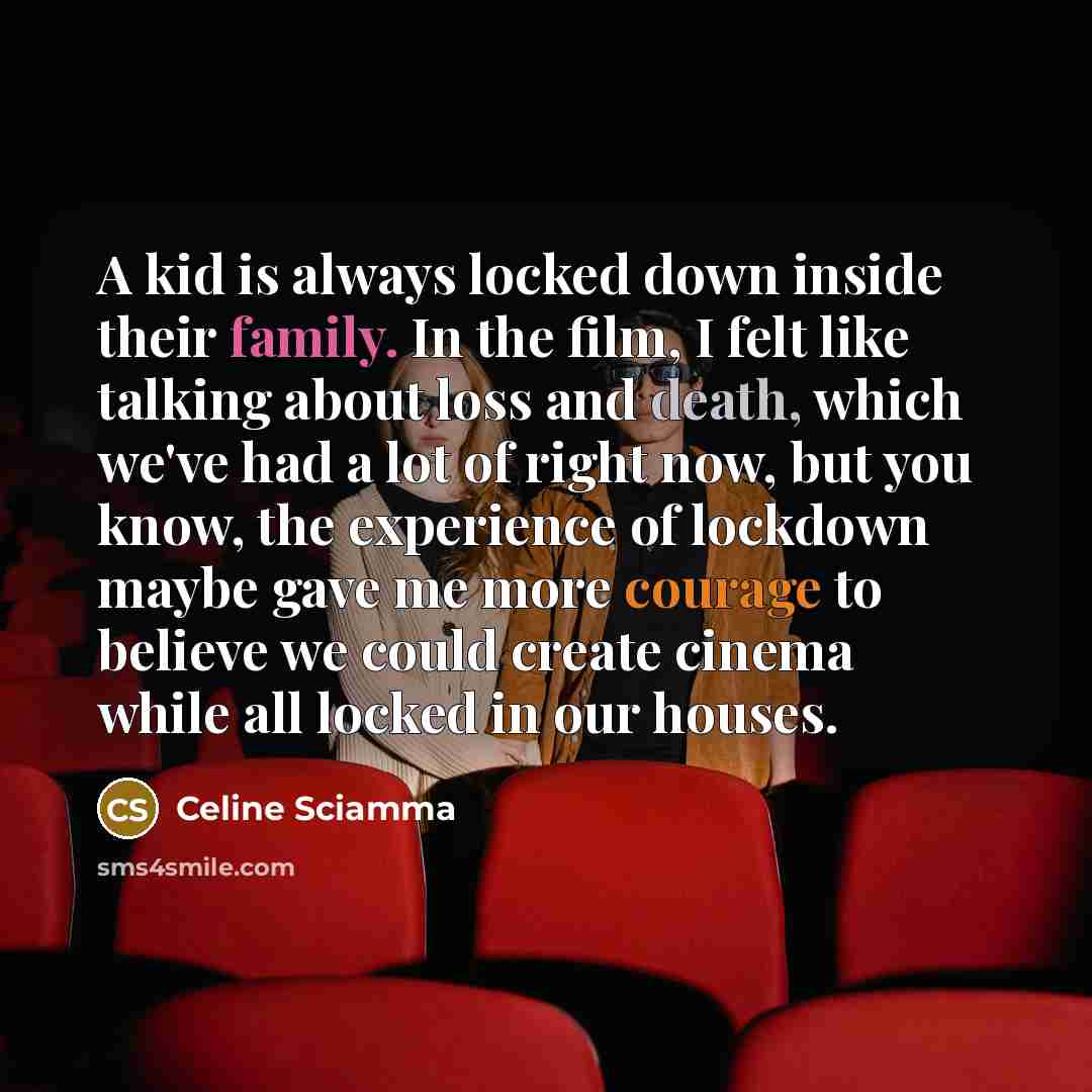 “A kid is always locked down inside their family. In the film, I felt like talking about loss and death, which we've had a lot of right now, but you know, the experience of lockdown maybe gave me more courage to believe we could create cinema while all locked in our houses.” quote by Celine Sciamma