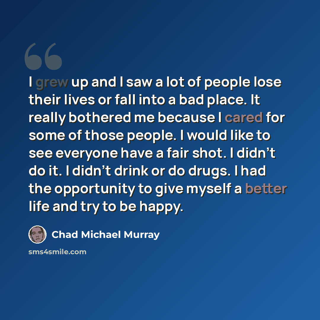“I grew up and I saw a lot of people lose their lives or fall into a bad place. It really bothered me because I cared for some of those people. I would like to see everyone have a fair shot. I didn't do it. I didn't drink or do drugs. I had the opportunity to give myself a better life and try to be…” quote by Chad Michael Murray