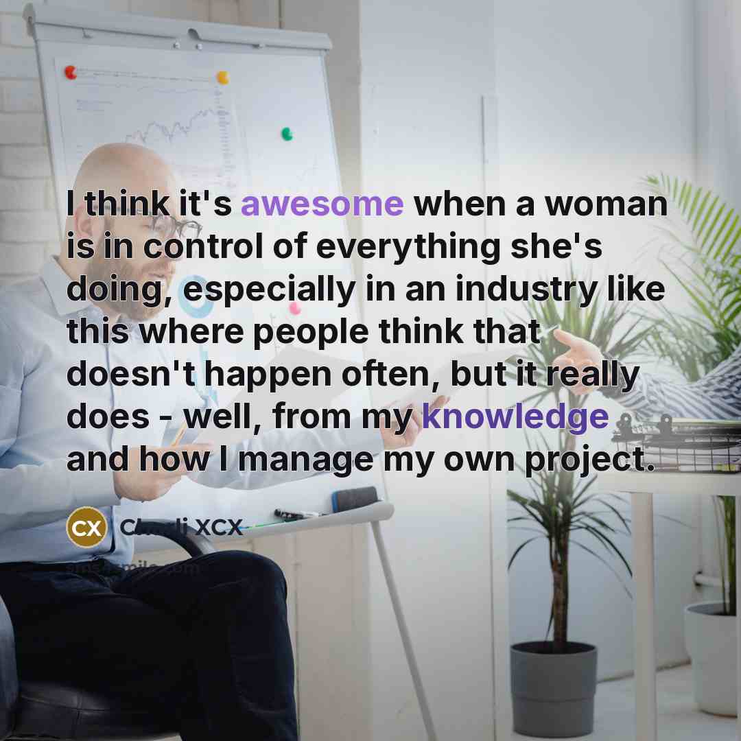 “I think it's awesome when a woman is in control of everything she's doing, especially in an industry like this where people think that doesn't happen often, but it really does - well, from my knowledge and how I manage my own project.” quote by Charli XCX