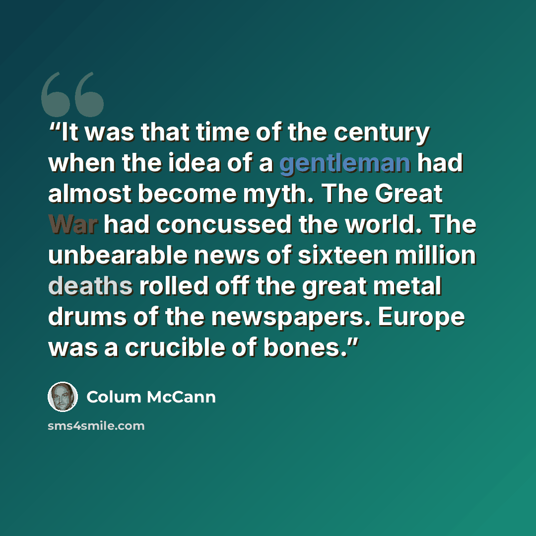 “It was that time of the century when the idea of a gentleman had almost become myth. The Great War had concussed the world. The unbearable news of sixteen million deaths rolled off the great metal drums of the newspapers. Europe was a crucible of bones.” quote by Colum McCann