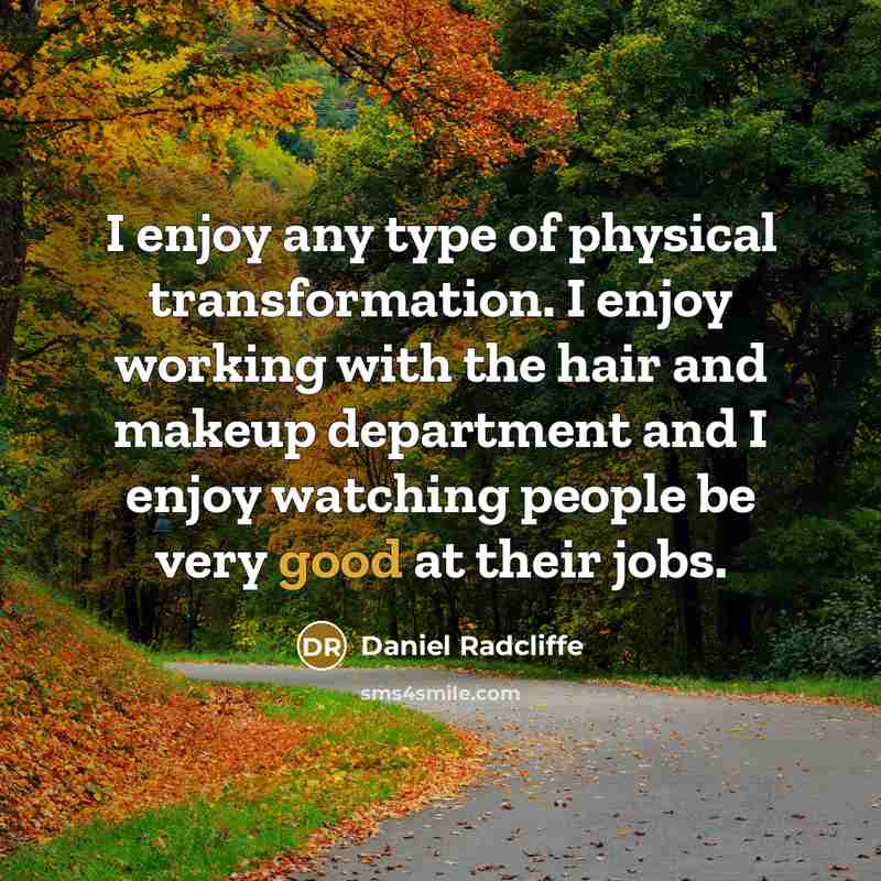 “I enjoy any type of physical transformation. I enjoy working with the hair and makeup department and I enjoy watching people be very good at their jobs.” quote by Daniel Radcliffe