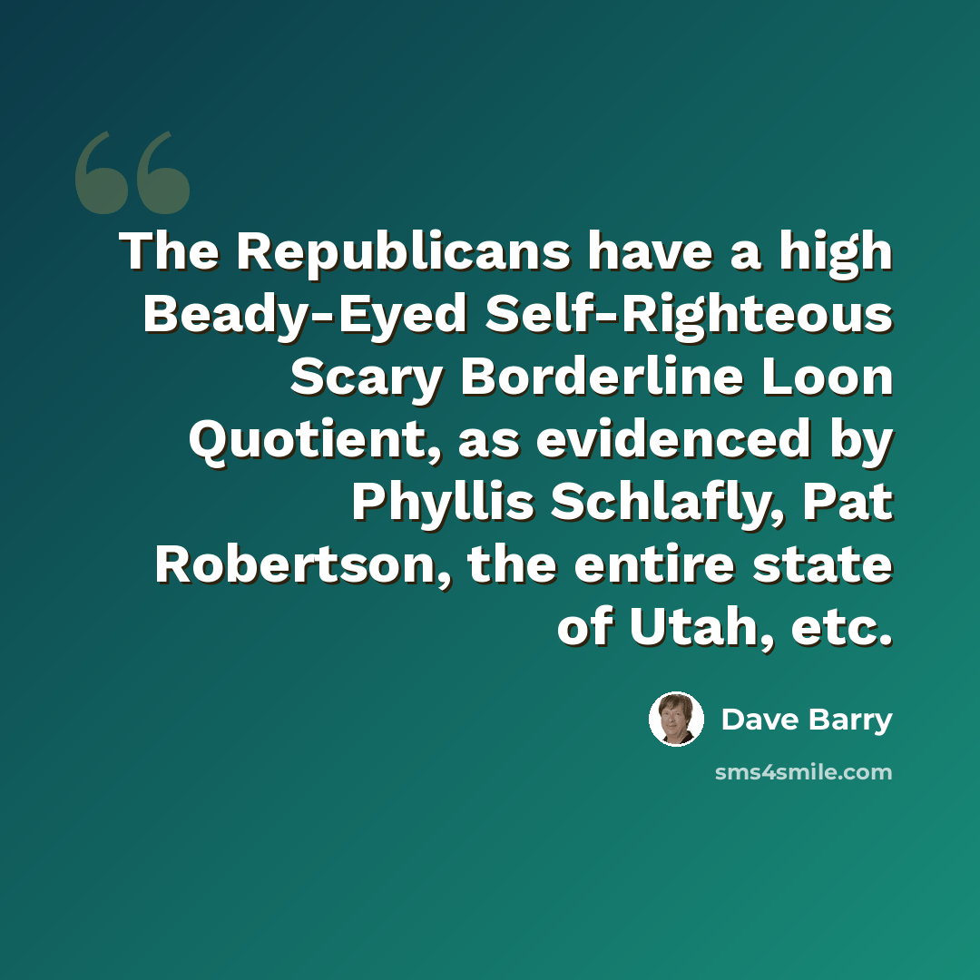 “The Republicans have a high Beady-Eyed Self-Righteous Scary Borderline Loon Quotient, as evidenced by Phyllis Schlafly, Pat Robertson, the entire state of Utah, etc.” quote by Dave Barry