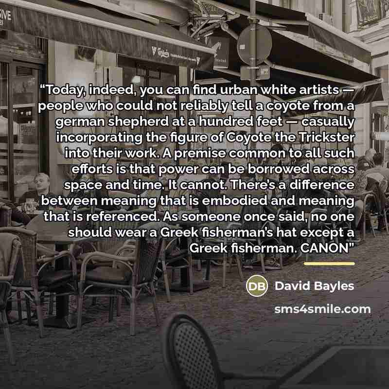 “Today, indeed, you can find urban white artists — people who could not reliably tell a coyote from a german shepherd at a hundred feet — casually incorporating the figure of Coyote the Trickster into their work. A premise common to all such efforts is that power can be borrowed across space and…” quote by David Bayles