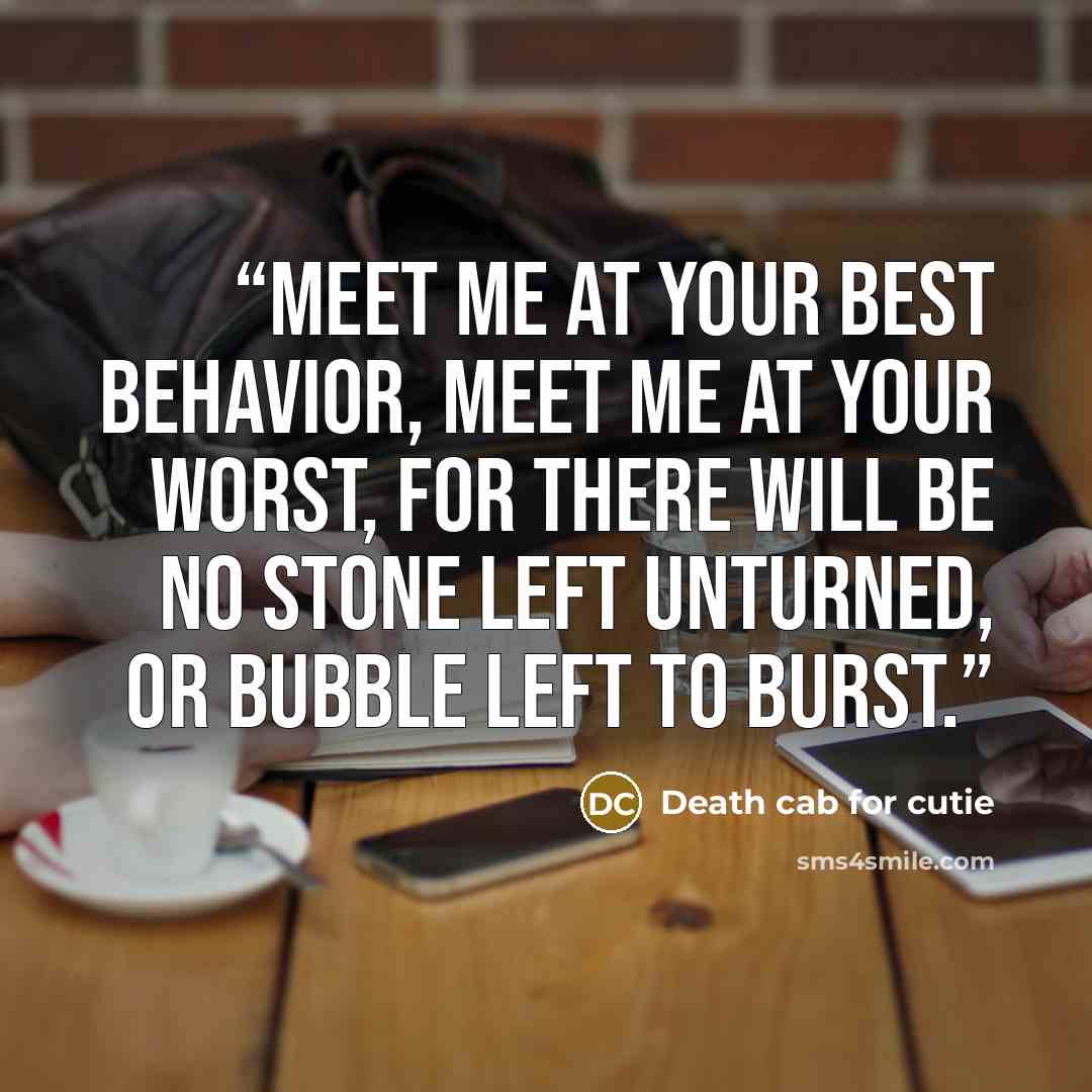 “Meet me at your best behavior, Meet me at your worst, For there will be no stone left unturned, Or bubble left to burst.” quote by Death Cab for Cutie