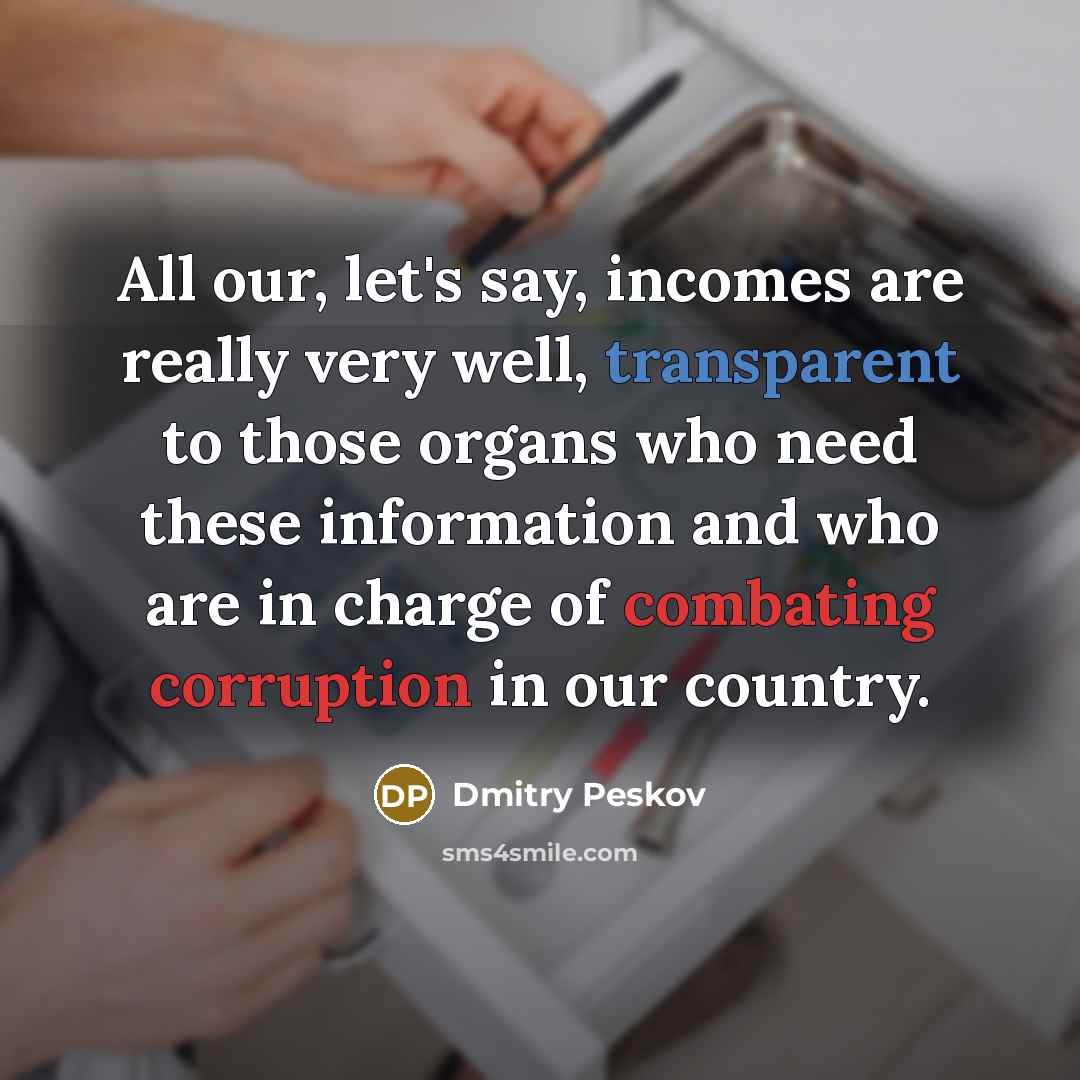 “All our, let's say, incomes are really very well, transparent to those organs who need these information and who are in charge of combating corruption in our country.” quote by Dmitry Peskov