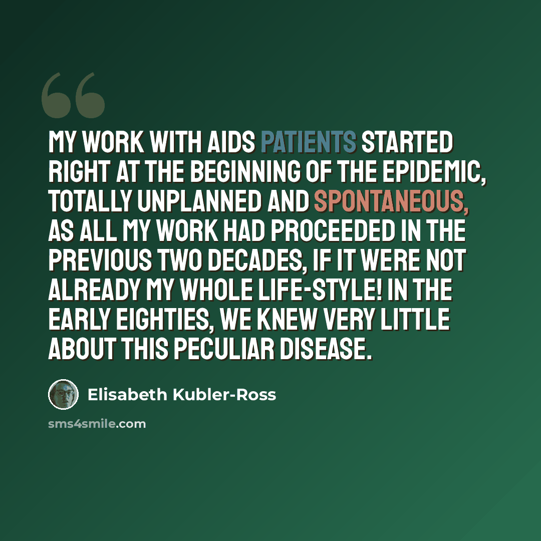 “My work with AIDS patients started right at the beginning of the epidemic, totally unplanned and spontaneous, as all my work had proceeded in the previous two decades, if it were not already my whole life-style! In the early eighties, we knew very little about this peculiar disease.” quote by Elisabeth Kubler-Ross