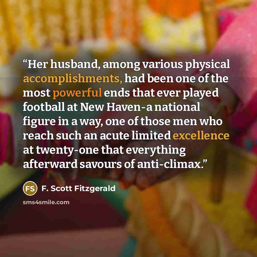“Her husband, among various physical accomplishments, had been one of the most powerful ends that ever played football at New Haven-a national figure in a way, one of those men who reach such an acute limited excellence at twenty-one that everything afterward savours of anti-climax.” quote by F. Scott Fitzgerald