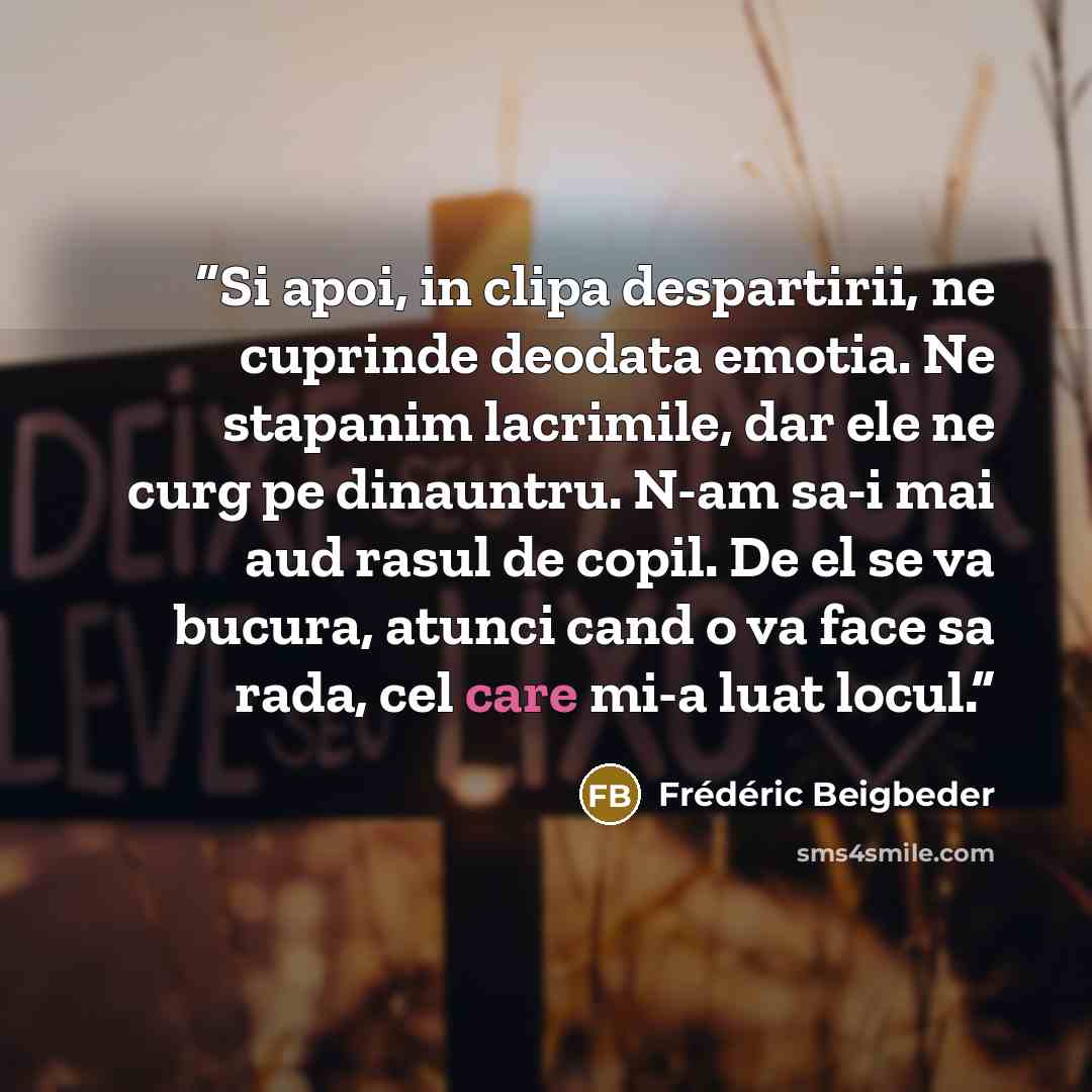 “Si apoi, in clipa despartirii, ne cuprinde deodata emotia. Ne stapanim lacrimile, dar ele ne curg pe dinauntru. N-am sa-i mai aud rasul de copil. De el se va bucura, atunci cand o va face sa rada, cel care mi-a luat locul.” quote by Frédéric Beigbeder