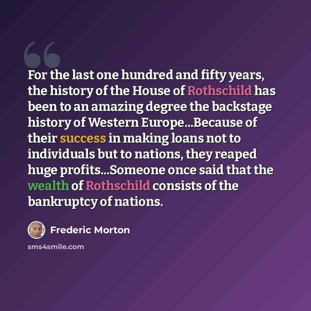 “For the last one hundred and fifty years, the history of the House of Rothschild has been to an amazing degree the backstage history of Western Europe...Because of their success in making loans not to individuals but to nations, they reaped huge profits...Someone once said that the wealth of…” quote by Frederic Morton