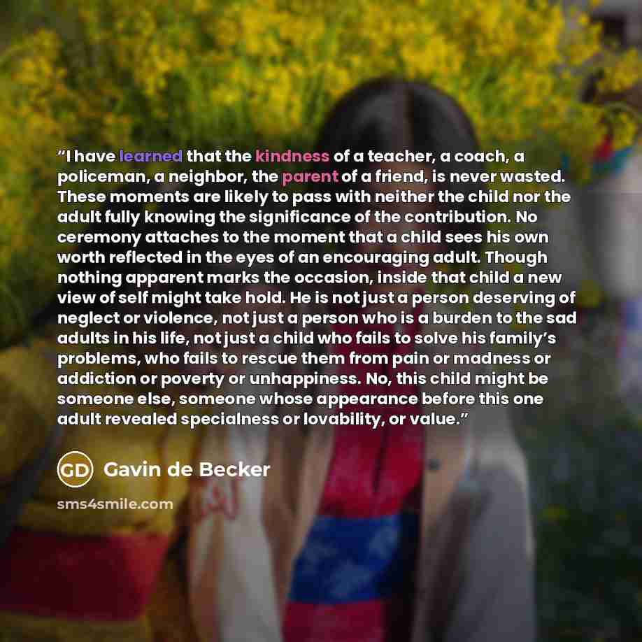“I have learned that the kindness of a teacher, a coach, a policeman, a neighbor, the parent of a friend, is never wasted. These moments are likely to pass with neither the child nor the adult fully knowing the significance of the contribution. No ceremony attaches to the moment that a child sees…” quote by Gavin de Becker