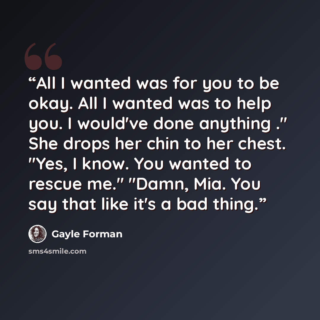 “All I wanted was for you to be okay. All I wanted was to help you. I would've done anything ." She drops her chin to her chest. "Yes, I know. You wanted to rescue me." "Damn, Mia. You say that like it's a bad thing.” quote by Gayle Forman