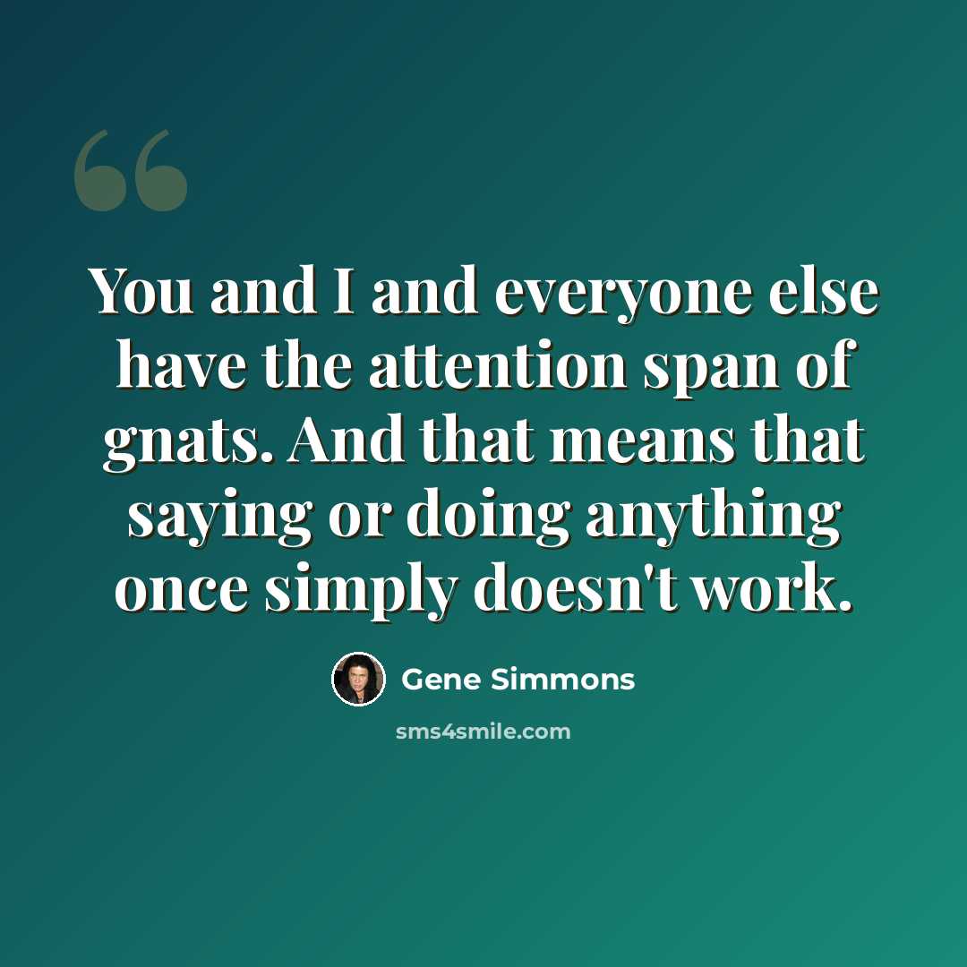 “You and I and everyone else have the attention span of gnats. And that means that saying or doing anything once simply doesn't work.” quote by Gene Simmons