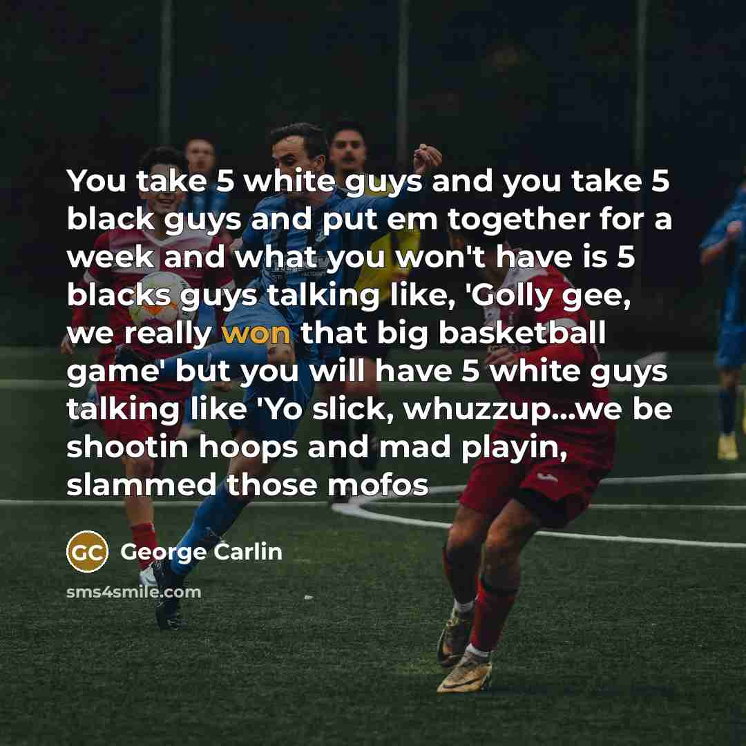 “You take 5 white guys and you take 5 black guys and put em together for a week and what you won't have is 5 blacks guys talking like, 'Golly gee, we really won that big basketball game' but you will have 5 white guys talking like 'Yo slick, whuzzup...we be shootin hoops and mad playin, slammed…” quote by George Carlin