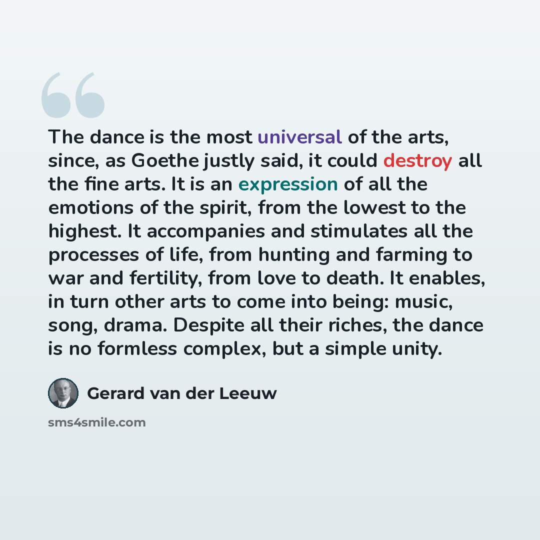 “The dance is the most universal of the arts, since, as Goethe justly said, it could destroy all the fine arts. It is an expression of all the emotions of the spirit, from the lowest to the highest. It accompanies and stimulates all the processes of life, from hunting and farming to war and…” quote by Gerard van der Leeuw