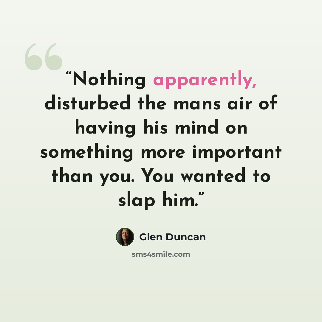 “Nothing apparently, disturbed the mans air of having his mind on something more important than you. You wanted to slap him.” quote by Glen Duncan