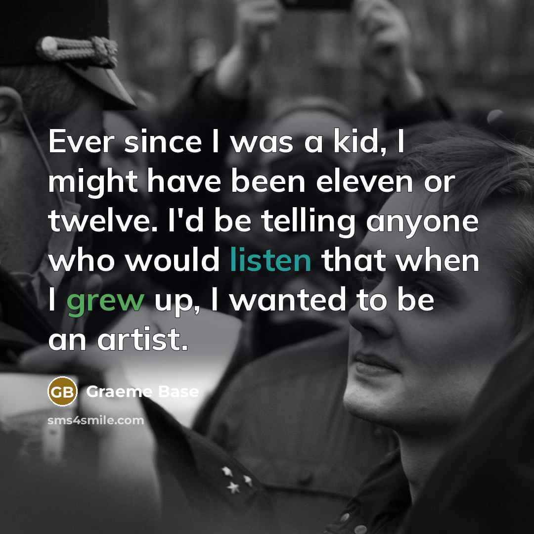 “Ever since I was a kid, I might have been eleven or twelve. I'd be telling anyone who would listen that when I grew up, I wanted to be an artist.” quote by Graeme Base